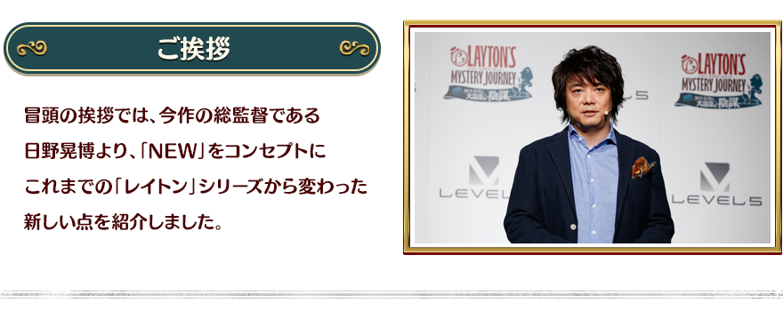 【ご挨拶】冒頭の挨拶では、今作の総監督である日野晃博より、「NEW」をコンセプトにこれまでの「レイトン」シリーズから変わった新しい点を紹介しました。