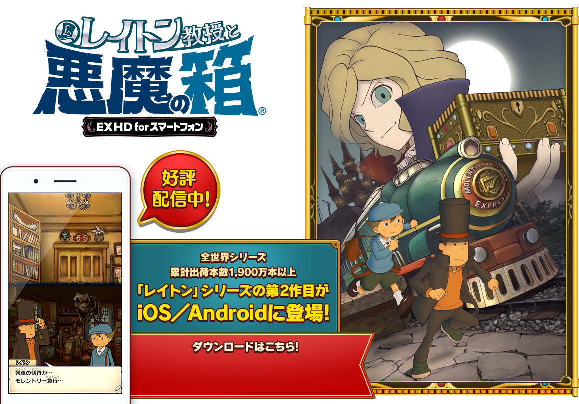 レイトン教授と悪魔の箱 EXHD for スマートフォン 好評配信中! 全世界シリーズ累計出荷本数1,900万本以上 「レイトン」シリーズの第2作目がiOS/Androidに登場! レイトン教授アニメ登場記念セール実施中!
