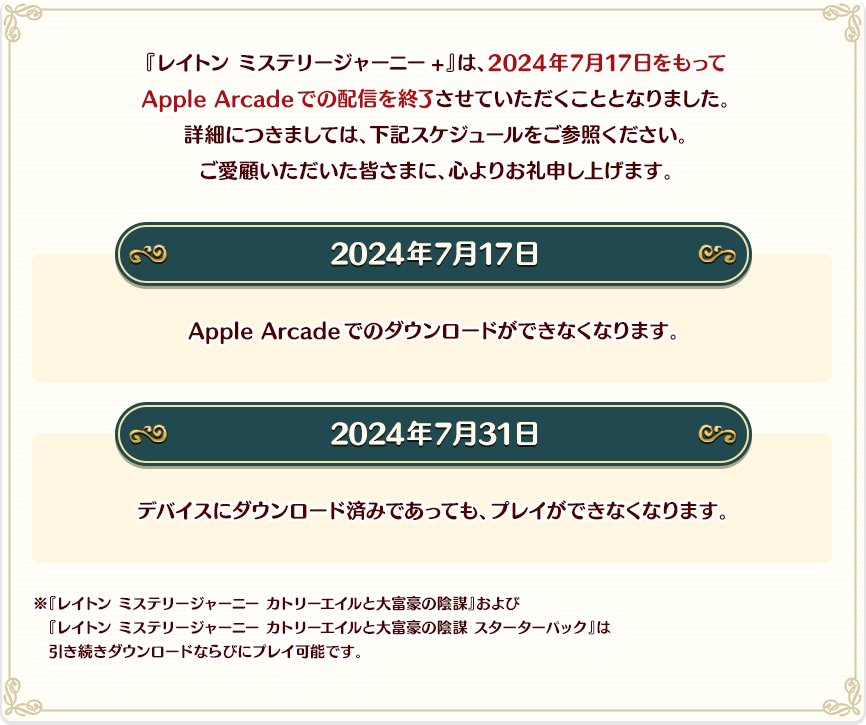 『レイトン ミステリージャーニー+』は、2024年7月17日をもってApple Arcadeでの配信を終了させていただくこととなりました。詳細につきましては、下記スケジュールをご参照ください。ご愛顧いただいた皆さまに、心よりお礼申し上げます。／2024年7月17日：Apple Arcadeでのダウンロードができなくなります。／2024年7月31日：デバイスにダウンロード済みであっても、プレイができなくなります。／※『レイトン ミステリージャーニー カトリーエイルと大富豪の陰謀』および『レイトン ミステリージャーニー カトリーエイルと大富豪の陰謀 スターターパック』は引き続きダウンロードならびにプレイ可能です。