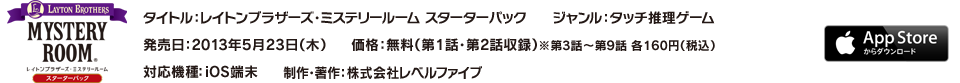 タイトル：レイトンブラザーズ・ミステリールーム スターターパック／ジャンル：タッチ推理ゲーム／発売日：2013年5月23日（木）／価格：無料（第1話・第2話収録）※第3話～第9話 各160円（税込）／対応機種：iOS端末／制作・著作：株式会社レベルファイブ