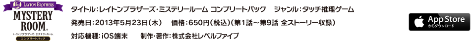 タイトル：レイトンブラザーズ・ミステリールーム コンプリートパック／ジャンル：タッチ推理ゲーム／発売日：2013年5月23日（木）／価格：650円（税込）（第1話～第9話 全ストーリー収録）／対応機種：iOS端末／制作・著作：株式会社レベルファイブ