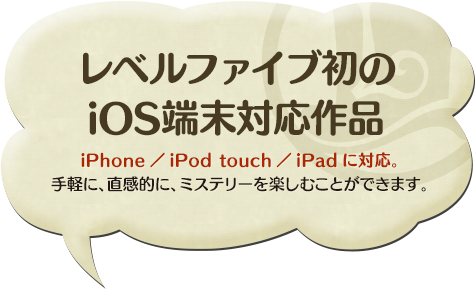 レベルファイブ初の iOS端末対応作品 iPhone／iPod touch／iPadに対応。 手軽に、直感的に、ミステリーを楽しむことができます。 